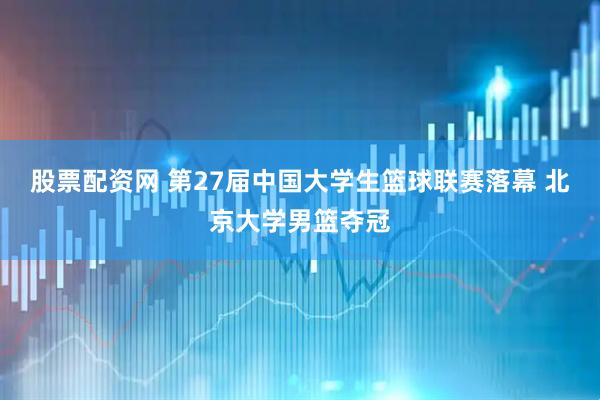 股票配资网 第27届中国大学生篮球联赛落幕 北京大学男篮夺冠