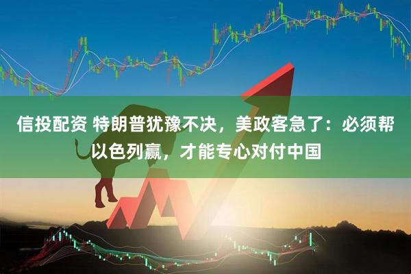 信投配资 特朗普犹豫不决，美政客急了：必须帮以色列赢，才能专心对付中国