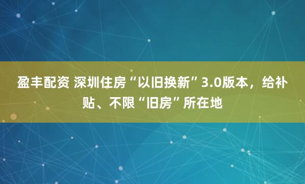 盈丰配资 深圳住房“以旧换新”3.0版本，给补贴、不限“旧房”所在地