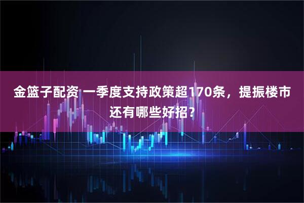 金篮子配资 一季度支持政策超170条，提振楼市还有哪些好招？