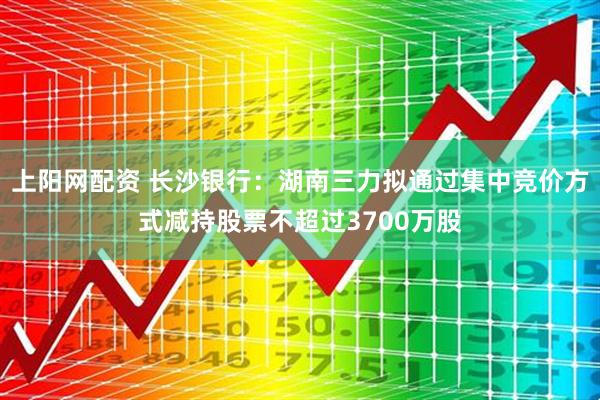 上阳网配资 长沙银行：湖南三力拟通过集中竞价方式减持股票不超过3700万股