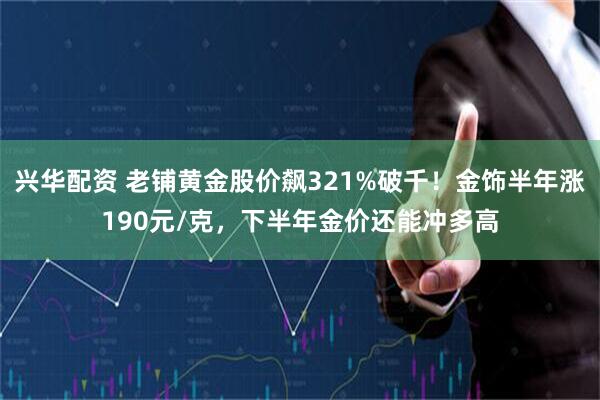 兴华配资 老铺黄金股价飙321%破千！金饰半年涨190元/克，下半年金价还能冲多高