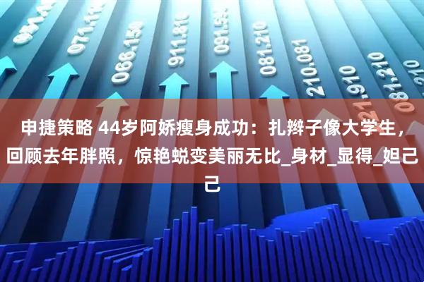 申捷策略 44岁阿娇瘦身成功：扎辫子像大学生，回顾去年胖照，惊艳蜕变美丽无比_身材_显得_妲己