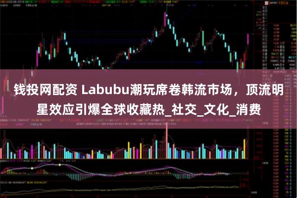 钱投网配资 Labubu潮玩席卷韩流市场，顶流明星效应引爆全球收藏热_社交_文化_消费