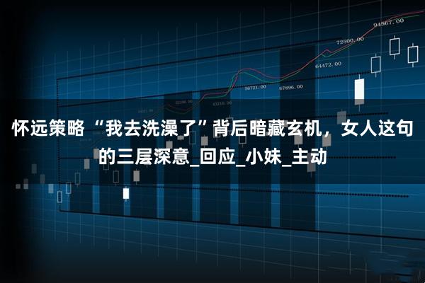 怀远策略 “我去洗澡了”背后暗藏玄机，女人这句的三层深意_回应_小妹_主动