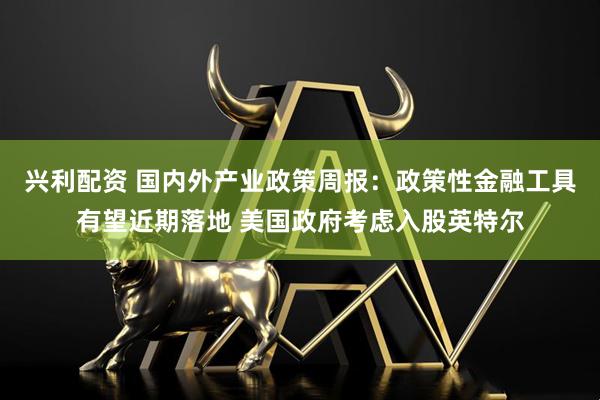 兴利配资 国内外产业政策周报：政策性金融工具有望近期落地 美国政府考虑入股英特尔