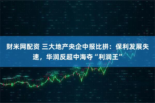 财米网配资 三大地产央企中报比拼：保利发展失速，华润反超中海夺“利润王”