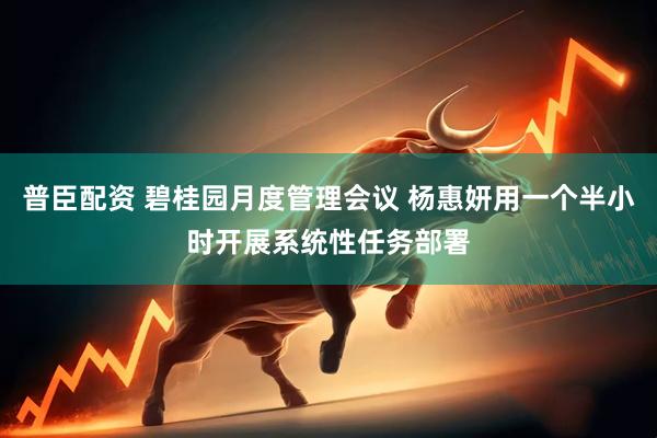 普臣配资 碧桂园月度管理会议 杨惠妍用一个半小时开展系统性任务部署
