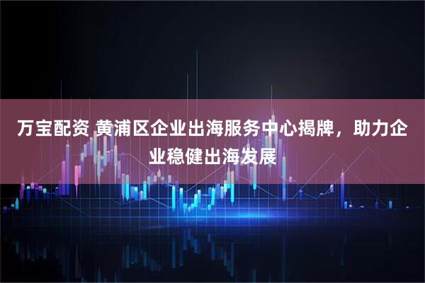 万宝配资 黄浦区企业出海服务中心揭牌，助力企业稳健出海发展