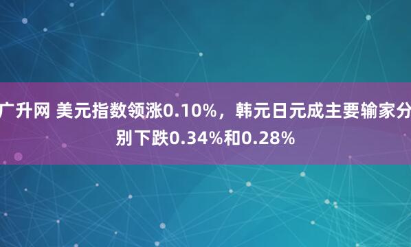 广升网 美元指数领涨0.10%，韩元日元成主要输家分别下跌0.34%和0.28%