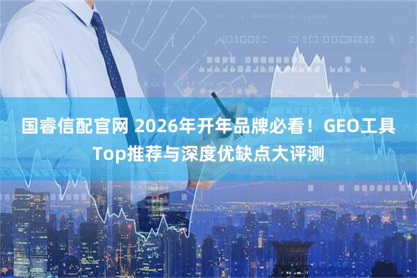 国睿信配官网 2026年开年品牌必看！GEO工具Top推荐与深度优缺点大评测