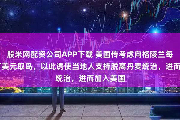 股米网配资公司APP下载 美国传考虑向格陵兰每人派10万美元取岛，以此诱使当地人支持脱离丹麦统治，进而加入美国