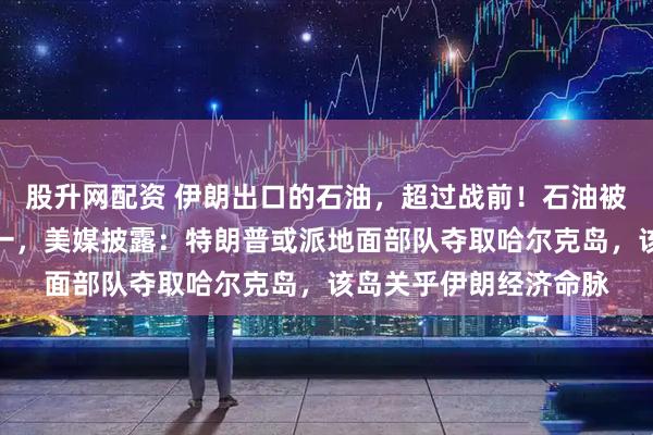 股升网配资 伊朗出口的石油，超过战前！石油被曝是美国动武目的之一，美媒披露：特朗普或派地面部队夺取哈尔克岛，该岛关乎伊朗经济命脉